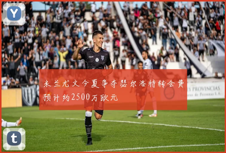 米兰尤文今夏争夺瑟尔洛特转会费预计约2500万欧元