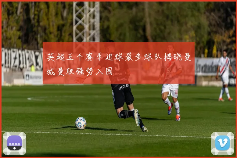 英超五个赛季进球最多球队揭晓曼城曼联强势入围