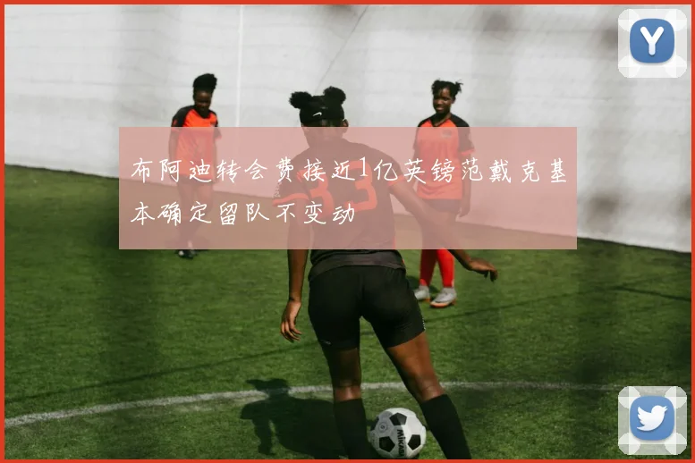 布阿迪转会费接近1亿英镑范戴克基本确定留队不变动