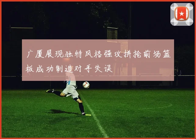 广厦展现独特风格强攻拼抢前场篮板成功制造对手失误