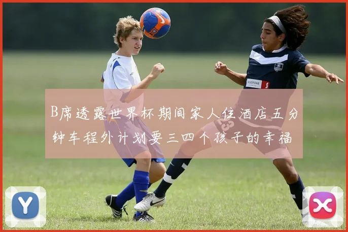 B席透露世界杯期间家人住酒店五分钟车程外计划要三四个孩子的幸福生活