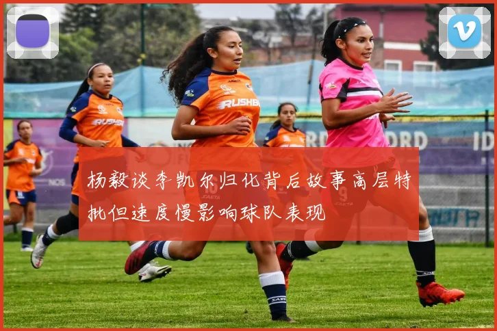 杨毅谈李凯尔归化背后故事高层特批但速度慢影响球队表现