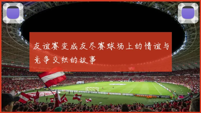 友谊赛变成友尽赛球场上的情谊与竞争交织的故事