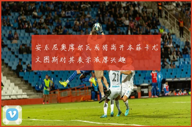安东尼奥席尔瓦或将离开本菲卡尤文图斯对其表示浓厚兴趣