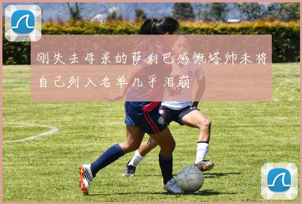刚失去母亲的萨利巴感慨塔帅未将自己列入名单几乎泪崩