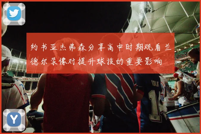 约书亚杰弗森分享高中时期观看兰德尔录像对提升球技的重要影响