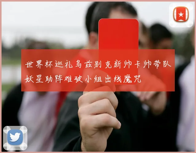 世界杯巡礼乌兹别克新帅卡帅带队妖星助阵难破小组出线魔咒