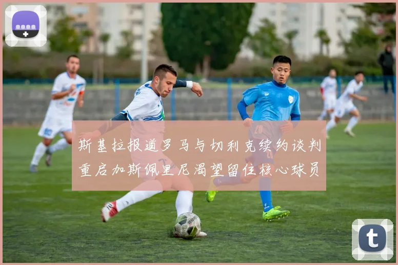 斯基拉报道罗马与切利克续约谈判重启加斯佩里尼渴望留住核心球员