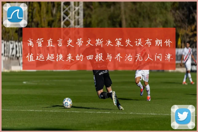 高管直言史蒂文斯决策失误布朗价值远超换来的回报与乔治无人问津