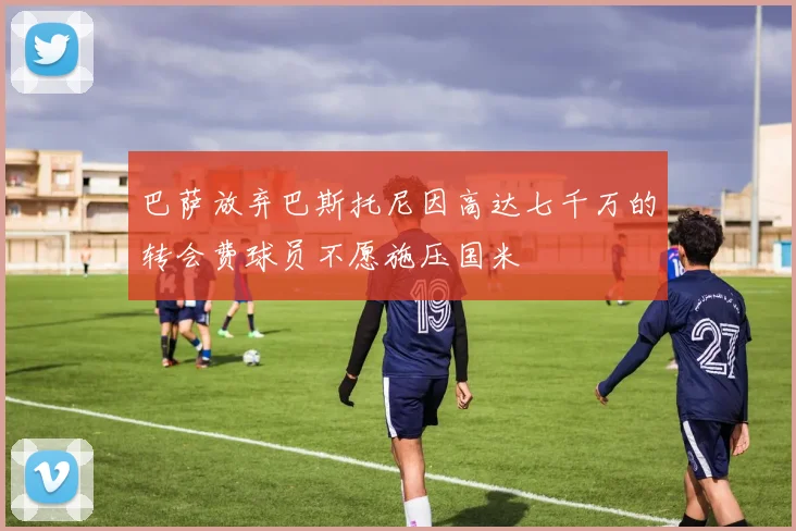 巴萨放弃巴斯托尼因高达七千万的转会费球员不愿施压国米