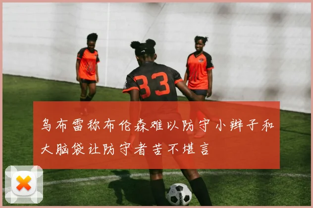 乌布雷称布伦森难以防守小辫子和大脑袋让防守者苦不堪言