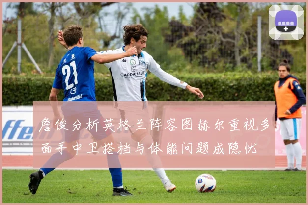 詹俊分析英格兰阵容图赫尔重视多面手中卫搭档与体能问题成隐忧
