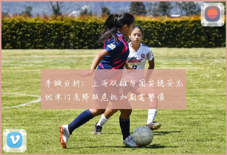 李璇分析：上海双雄与国安稳妥无忧津门虎降级危机加剧需警惕