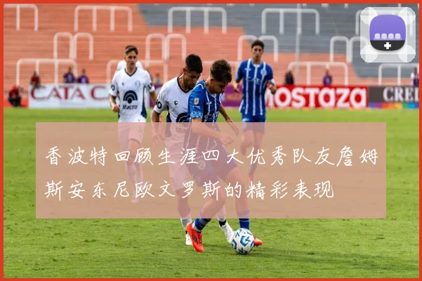 香波特回顾生涯四大优秀队友詹姆斯安东尼欧文罗斯的精彩表现