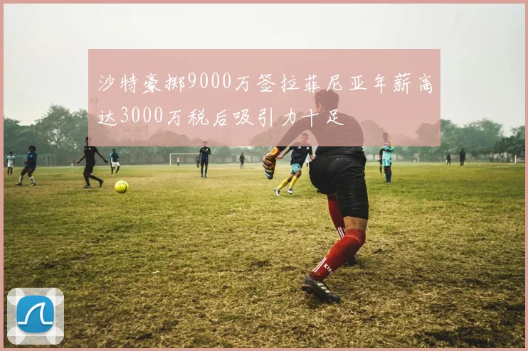 沙特豪掷9000万签拉菲尼亚年薪高达3000万税后吸引力十足