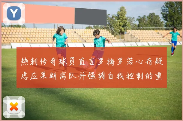 热刺传奇球员直言罗梅罗若心存疑虑应果断离队并强调自我控制的重要性