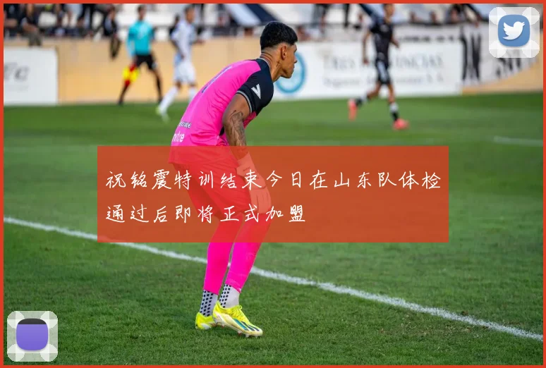 祝铭震特训结束今日在山东队体检通过后即将正式加盟