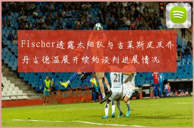 Fischer透露太阳队与吉莱斯皮及乔丹古德温展开续约谈判进展情况