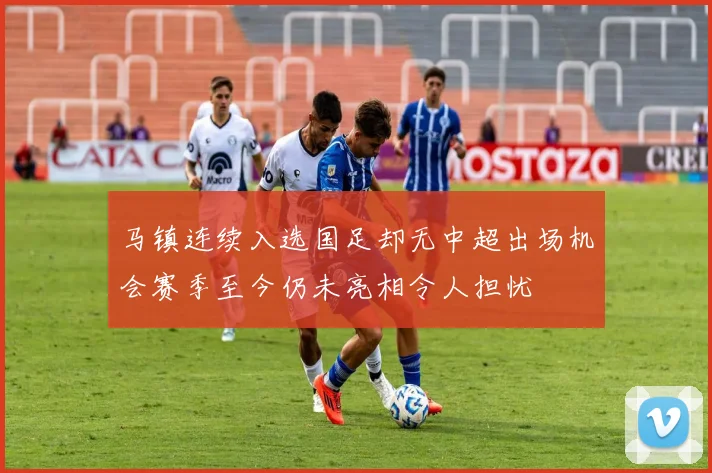 马镇连续入选国足却无中超出场机会赛季至今仍未亮相令人担忧