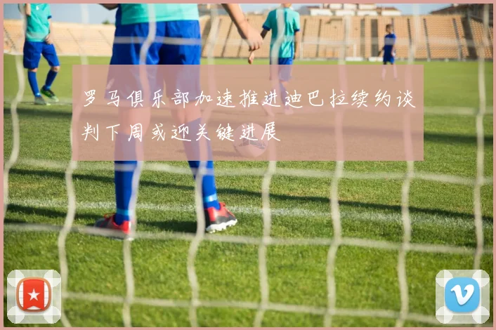 罗马俱乐部加速推进迪巴拉续约谈判下周或迎关键进展