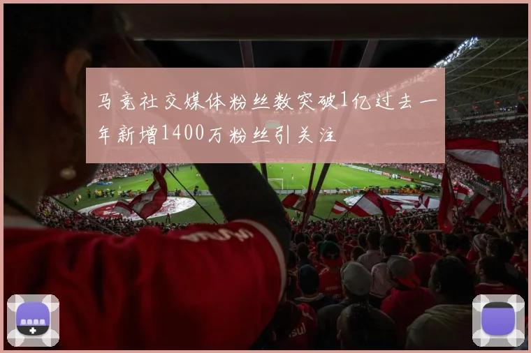 马竞社交媒体粉丝数突破1亿过去一年新增1400万粉丝引关注