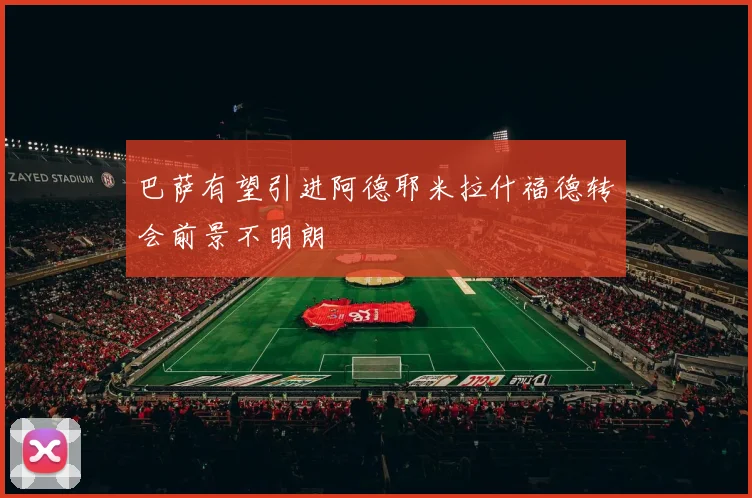 巴萨有望引进阿德耶米拉什福德转会前景不明朗