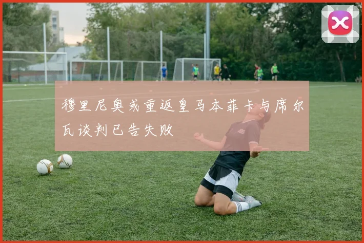 穆里尼奥或重返皇马本菲卡与席尔瓦谈判已告失败