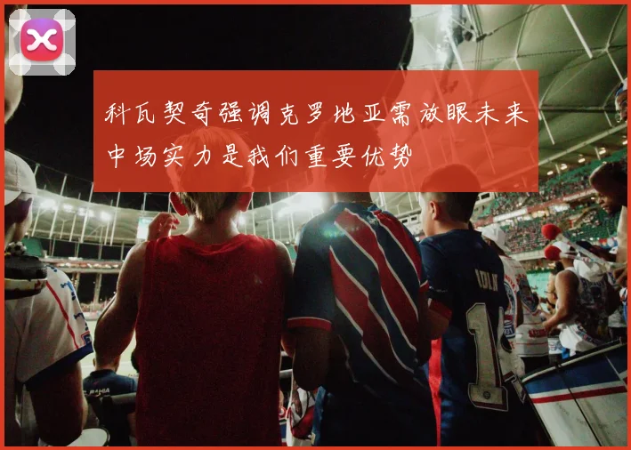 科瓦契奇强调克罗地亚需放眼未来中场实力是我们重要优势