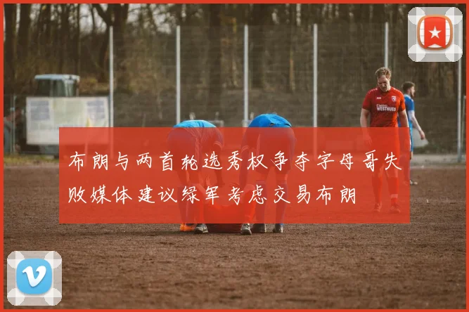 布朗与两首轮选秀权争夺字母哥失败媒体建议绿军考虑交易布朗