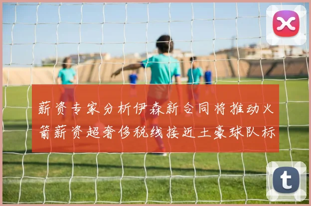 薪资专家分析伊森新合同将推动火箭薪资超奢侈税线接近土豪球队标准
