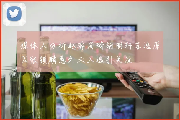 媒体人分析赵睿周琦胡明轩落选原因张镇麟意外未入选引关注