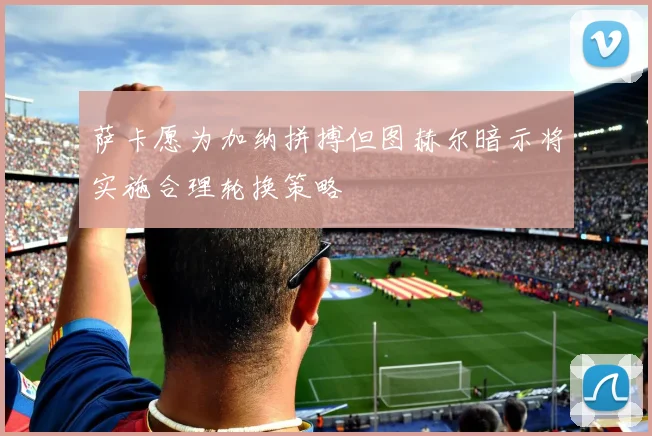 萨卡愿为加纳拼搏但图赫尔暗示将实施合理轮换策略