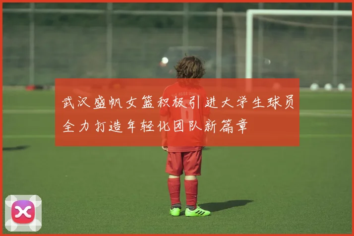 武汉盛帆女篮积极引进大学生球员全力打造年轻化团队新篇章