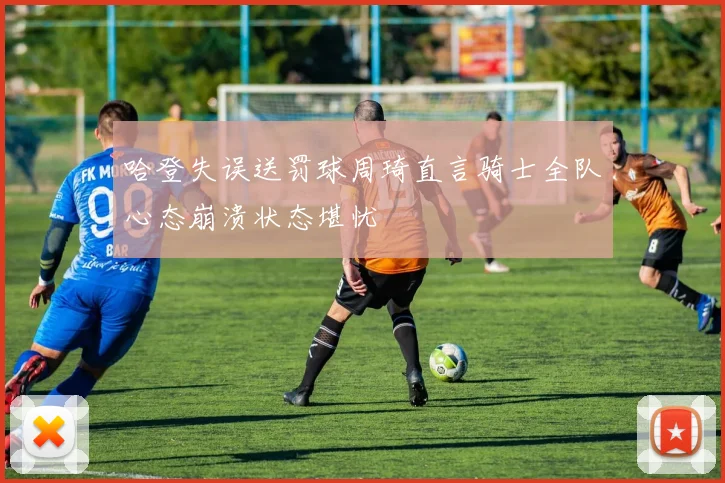 哈登失误送罚球周琦直言骑士全队心态崩溃状态堪忧