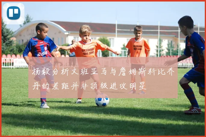 杨毅分析文班亚马与詹姆斯科比乔丹的差距并非顶级进攻明星