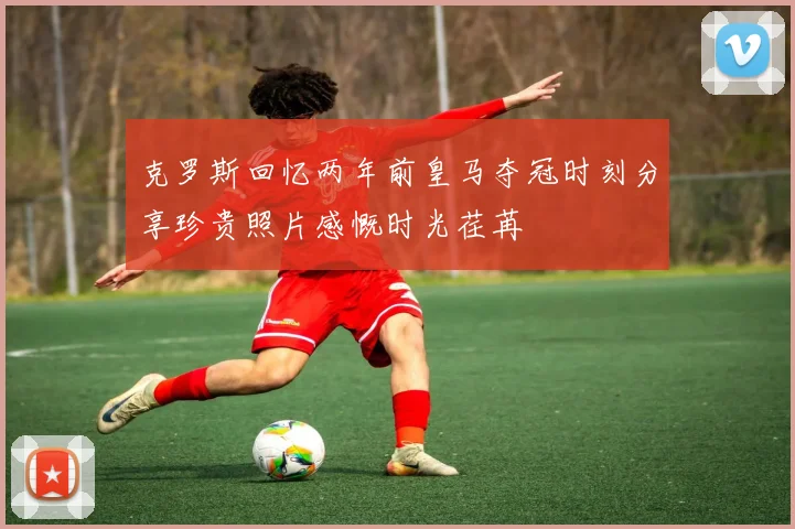克罗斯回忆两年前皇马夺冠时刻分享珍贵照片感慨时光荏苒