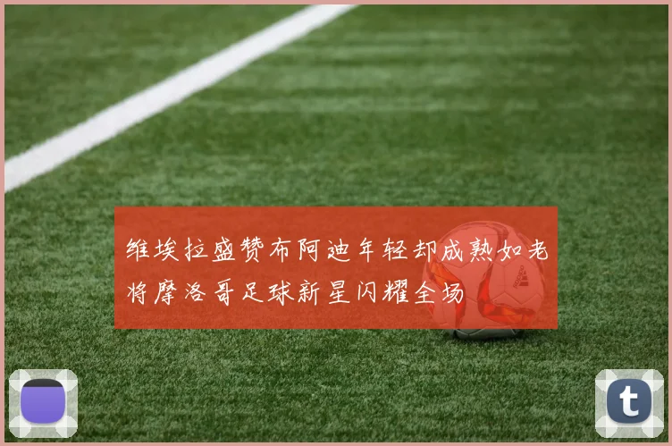 维埃拉盛赞布阿迪年轻却成熟如老将摩洛哥足球新星闪耀全场