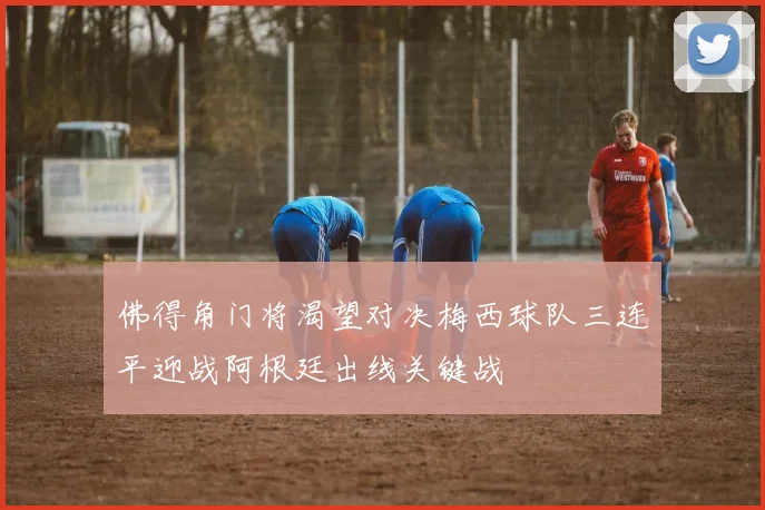 佛得角门将渴望对决梅西球队三连平迎战阿根廷出线关键战