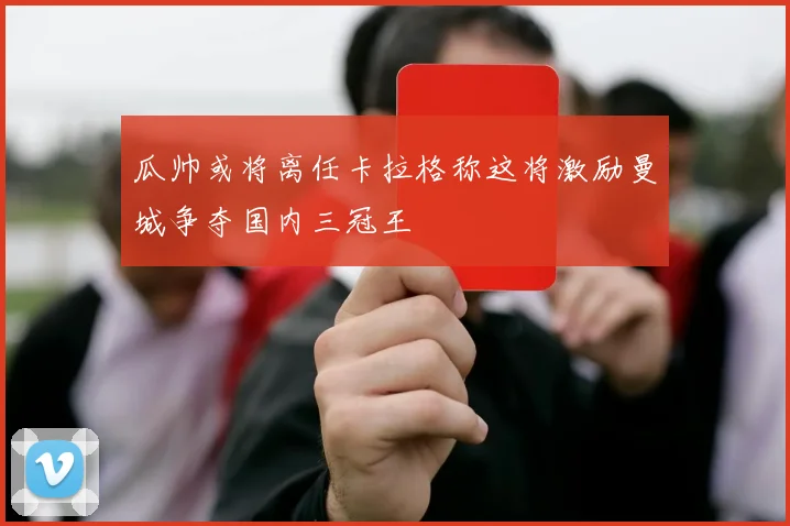 瓜帅或将离任卡拉格称这将激励曼城争夺国内三冠王