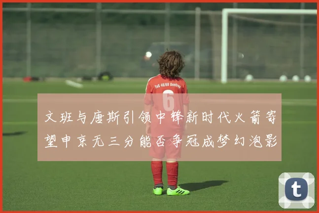 文班与唐斯引领中锋新时代火箭寄望申京无三分能否争冠成梦幻泡影