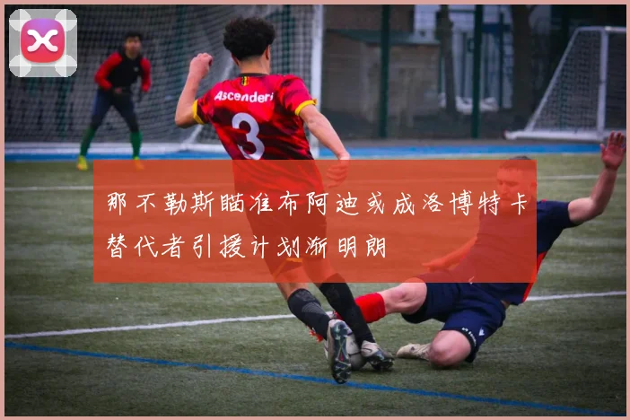 那不勒斯瞄准布阿迪或成洛博特卡替代者引援计划渐明朗