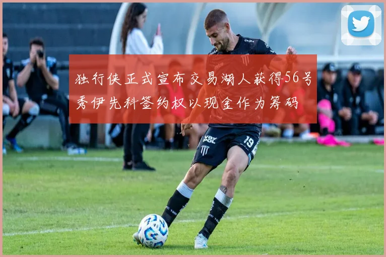 独行侠正式宣布交易湖人获得56号秀伊先科签约权以现金作为筹码