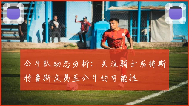 公牛队动态分析：关注骑士或将斯特鲁斯交易至公牛的可能性