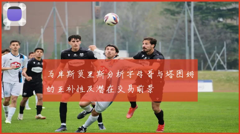 马库斯莫里斯分析字母哥与塔图姆的互补性及潜在交易前景
