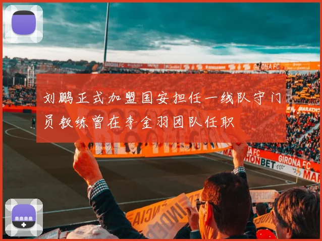 刘鹏正式加盟国安担任一线队守门员教练曾在李金羽团队任职