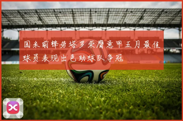 国米前锋劳塔罗荣膺意甲五月最佳球员表现出色助球队争冠
