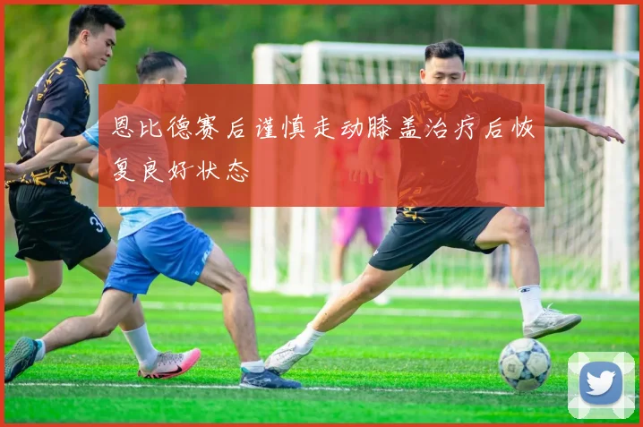 恩比德赛后谨慎走动膝盖治疗后恢复良好状态