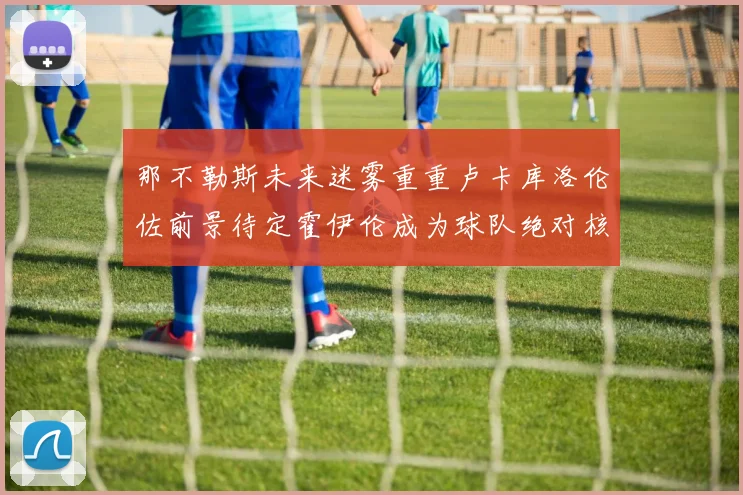 那不勒斯未来迷雾重重卢卡库洛伦佐前景待定霍伊伦成为球队绝对核心