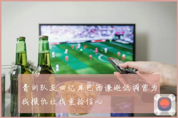 青训队友回忆库巴西谦逊低调曾为我报仇让我重拾信心