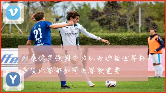 利桑德罗强调全力以赴迎接世界杯每场比赛都如同决赛般重要